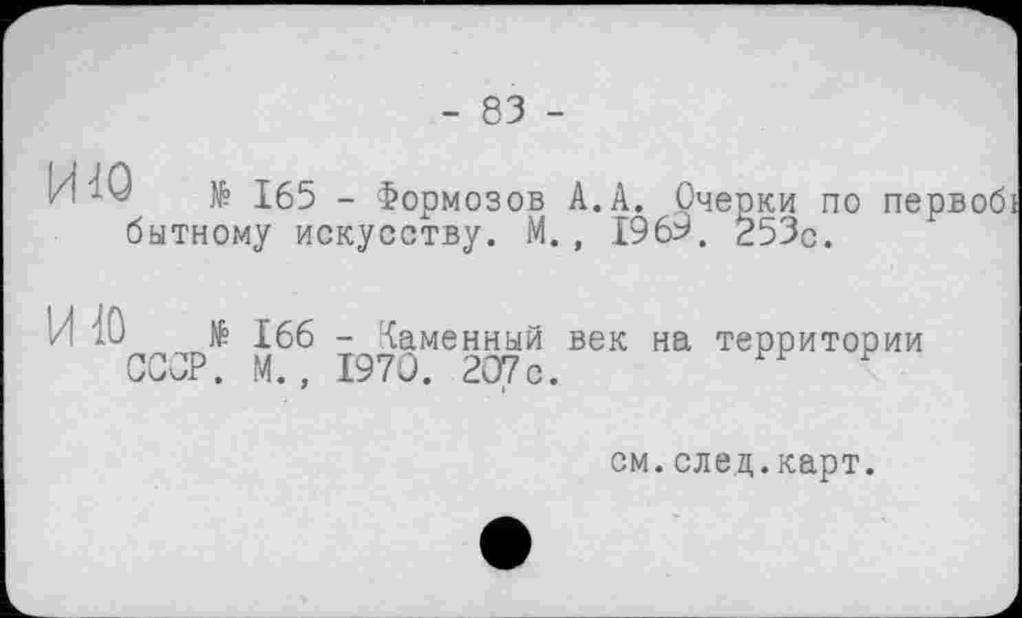 ﻿- 83 -
№ 165 - Формозов А.А. Очерки по первобі битному искусству. М., 1969. 253с.
ИЮ
№ 166 - Каменный век на территории СССР. М., 1970. 207 с.
см.след.карт.